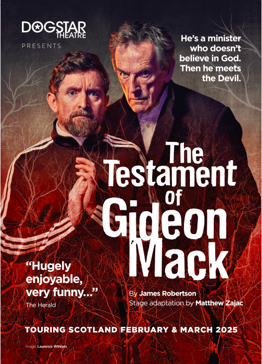 Poster for The Testament of Gideon Mack. Centre-left is performer Kevin Lennon with his palms pressed together in prayer and an anxious expression on his face. He has short dark brown hair and a beard, and is wearing a minister's dog collar with a black and white track jacket over the top. Centre-right is writer and performer Matthew Zajac looking sternly into the camera. He has short grey hair is wearing a long black overcoat. The background is a grey and red wash with a light brown imprint of trees rising from the bottom of the poster. Centre-right reads 'The Testament of Gideon Mack' in large bold white letters. Below this, white text reads 'By James Robertson, adapted for the stage by Matthew Zajac'. Next to this text is a quote from the Herald which reads "Hugely Enjoyable, very funny..." The Herald. In the top right corner of the poster, white text reads 'He's a minister who believes in god. Then he meets the devil.' The Dogstar logo is in the top left corner of the poster, and along the bottom of the poster is white text reading 'Touring Scotland February and March 2025'.